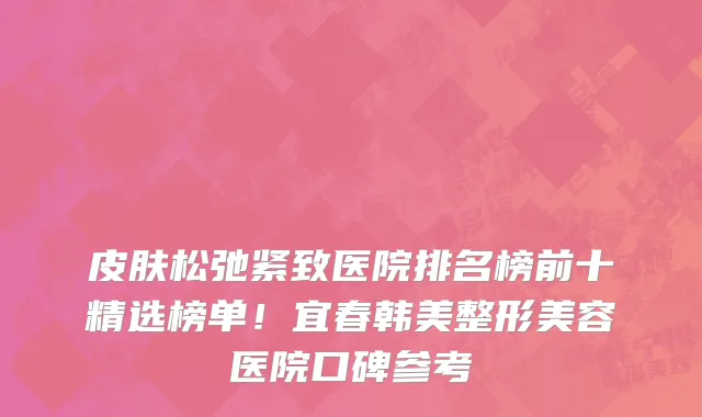 皮肤松弛紧致医院排名榜前十精选榜单!宜春韩美整形美容医院口碑参考