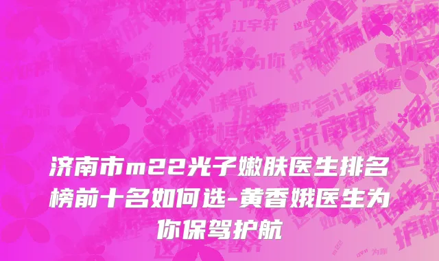 济南市m22光子嫩肤医生排名榜前十名如何选-黄香娥医生为你保驾护航
