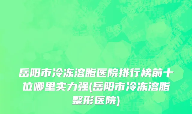 岳阳市冷冻溶脂医院排行榜前十位哪里实力强(岳阳市冷冻溶脂整形医院)