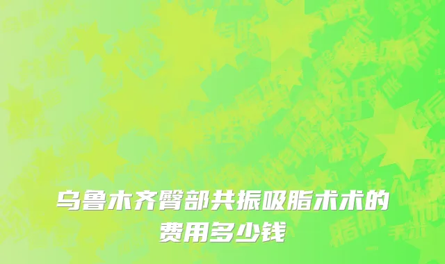 乌鲁木齐臀部共振吸脂术术的费用多少钱