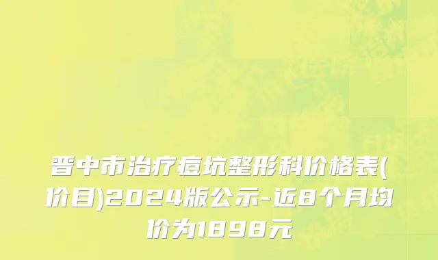 晋中市治疗痘坑整形科价格表(价目)2024版公示-近8个月均价为1898元