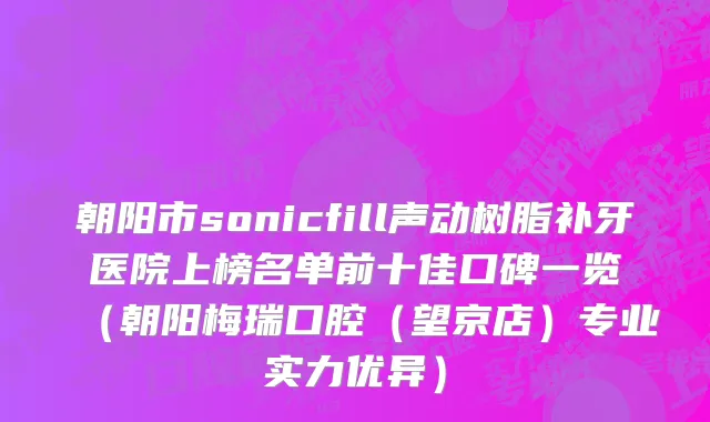 朝阳市sonicfill声动树脂补牙医院上榜名单前十佳口碑一览（朝阳梅瑞口腔（望京店）专业实力优异）