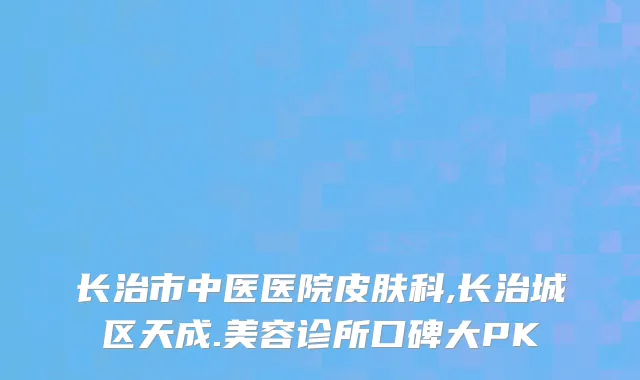 长治市中医医院皮肤科,长治城区天成.美容诊所口碑大PK
