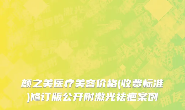 颜之美医疗美容价格(收费标准)修订版公开附激光祛疤案例