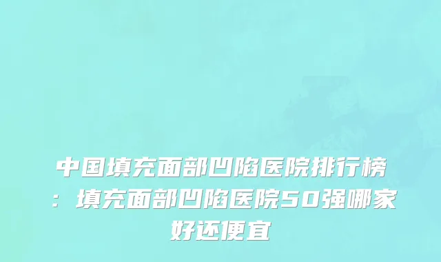 中国填充面部凹陷医院排行榜：填充面部凹陷医院50强哪家好还便宜