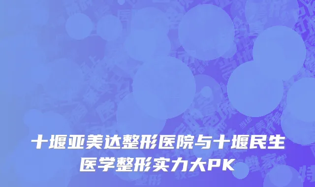十堰亚美达整形医院与十堰民生医学整形实力大PK