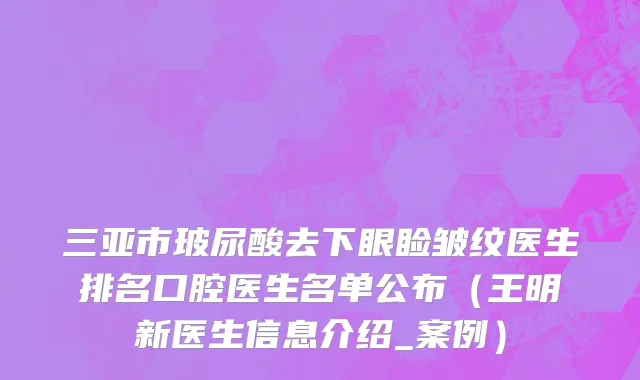 三亚市玻尿酸去下眼睑皱纹医生排名口腔医生名单公布（王明新医生信息介绍_案例）