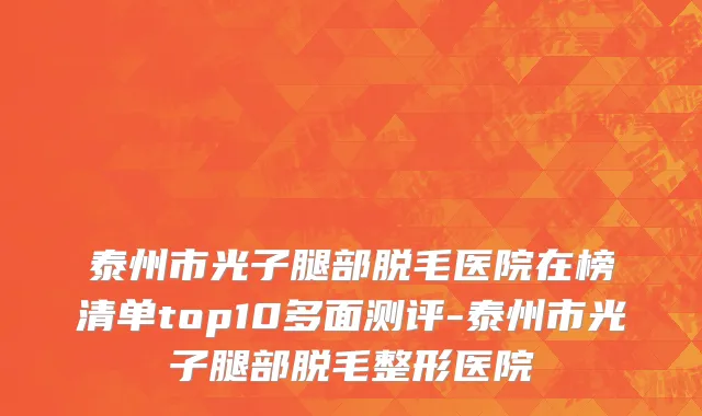 泰州市光子腿部脱毛医院在榜清单top10多面测评-泰州市光子腿部脱毛整形医院