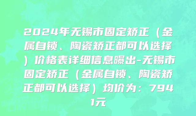 2024年无锡市固定矫正（金属自锁、陶瓷矫正都可以选择）价格表详细信息曝出-无锡市固定矫正（金属自锁、陶瓷矫正都可以选择）均价为：7941元
