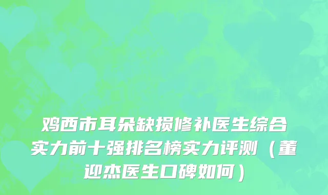 鸡西市耳朵缺损修补医生综合实力前十强排名榜实力评测（董迎杰医生口碑如何）