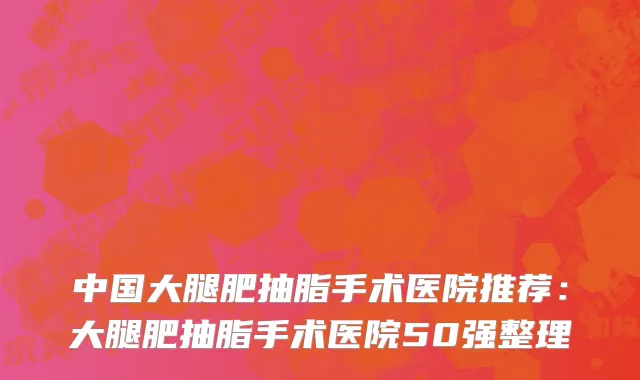 中国大腿肥抽脂手术医院推荐：大腿肥抽脂手术医院50强整理