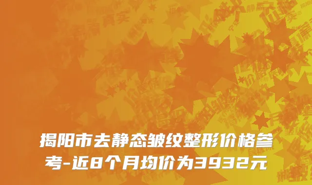 揭阳市去静态皱纹整形价格参考-近8个月均价为3932元