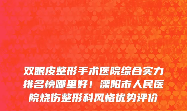 双眼皮整形手术医院综合实力排名榜哪里好!溧阳市人民医院烧伤整形科风格优势评价