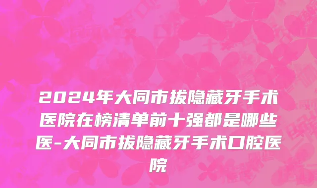 2024年大同市拔隐藏牙手术医院在榜清单前十强都是哪些医-大同市拔隐藏牙手术口腔医院
