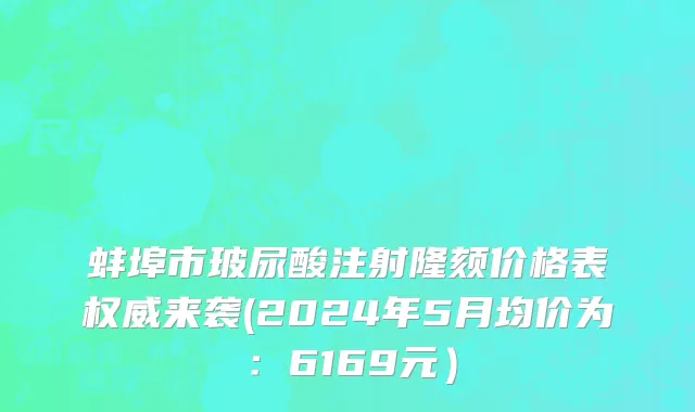 蚌埠市玻尿酸注射隆颏价格表权威来袭(2024年5月均价为：6169元）