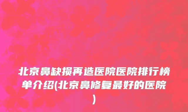 北京鼻缺损再造医院医院排行榜单介绍(北京鼻修复最好的医院)