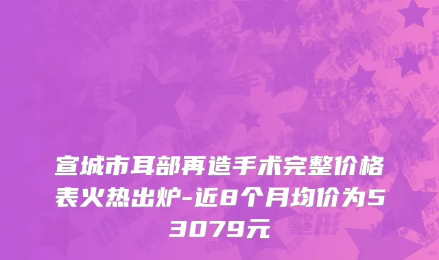 宣城市耳部再造手术完整价格表火热出炉-近8个月均价为53079元