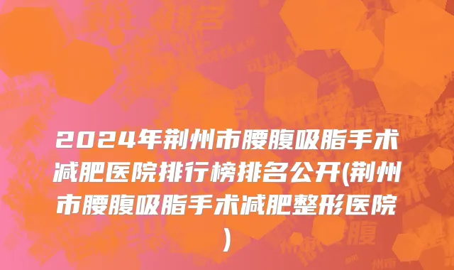 2024年荆州市腰腹吸脂手术减肥医院排行榜排名公开(荆州市腰腹吸脂手术减肥整形医院)