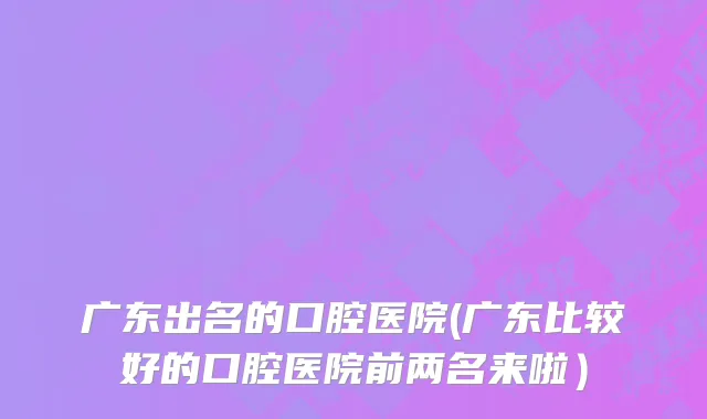 广东出名的口腔医院(广东比较好的口腔医院前两名来啦）