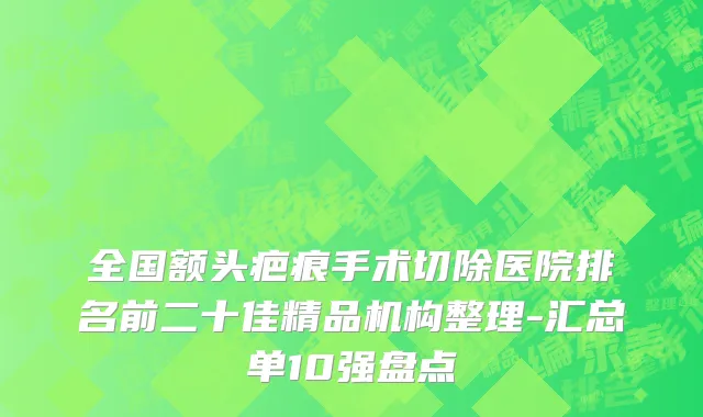 全国额头疤痕手术切除医院排名前二十佳精品机构整理-汇总单10强盘点