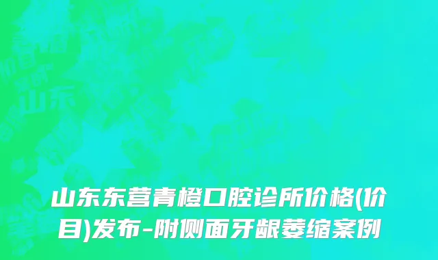 山东东营青橙口腔诊所价格(价目)发布-附侧面牙龈萎缩案例