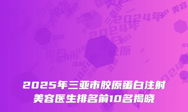 2025年三亚市胶原蛋白注射美容医生排名前10名揭晓