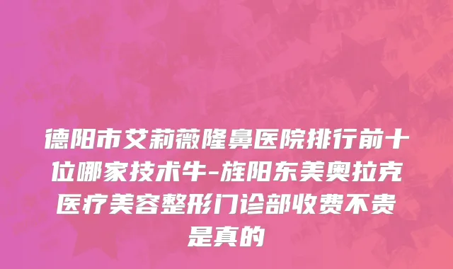 德阳市艾莉薇隆鼻医院排行前十位哪家技术牛-旌阳东美奥拉克医疗美容整形门诊部收费不贵是真的
