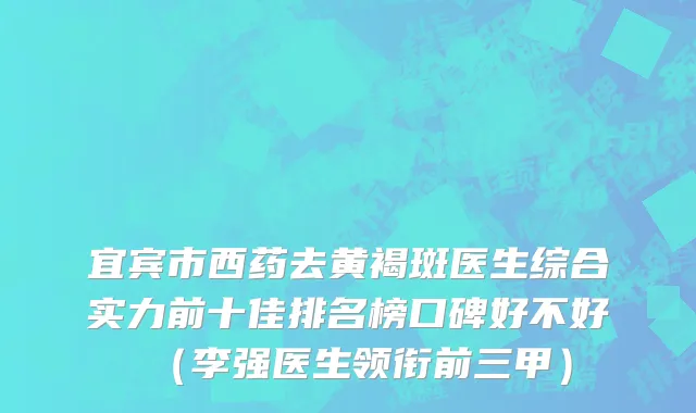 宜宾市西药去黄褐斑医生综合实力前十佳排名榜口碑好不好（李强医生领衔前三甲）