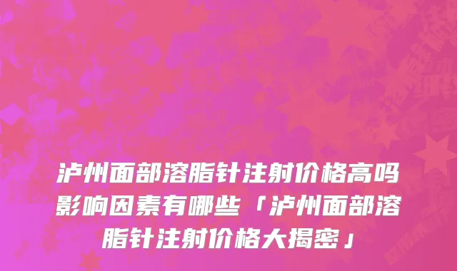 泸州面部溶脂针注射价格高吗影响因素有哪些「泸州面部溶脂针注射价格大揭密」
