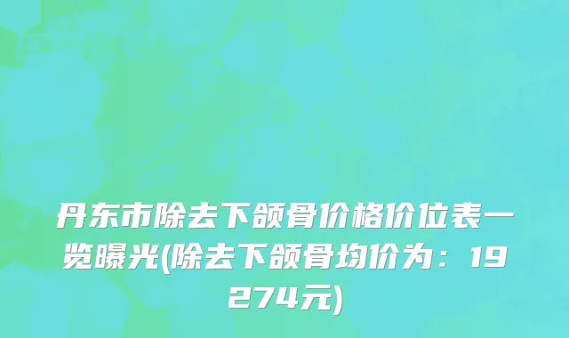 丹东市除去下颌骨价格价位表一览曝光(除去下颌骨均价为：19274元)