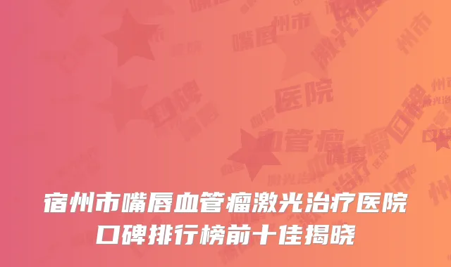 宿州市嘴唇血管瘤激光治疗医院口碑排行榜前十佳揭晓