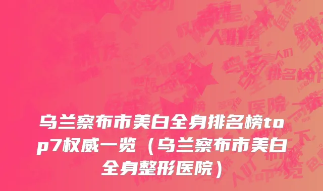 乌兰察布市美白全身排名榜top7权威一览（乌兰察布市美白全身整形医院）