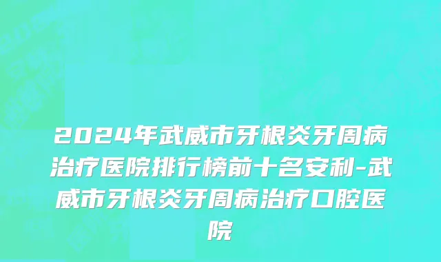 2024年武威市牙根炎牙周病治疗医院排行榜前十名安利-武威市牙根炎牙周病治疗口腔医院