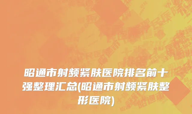 昭通市射频紧肤医院排名前十强整理汇总(昭通市射频紧肤整形医院)