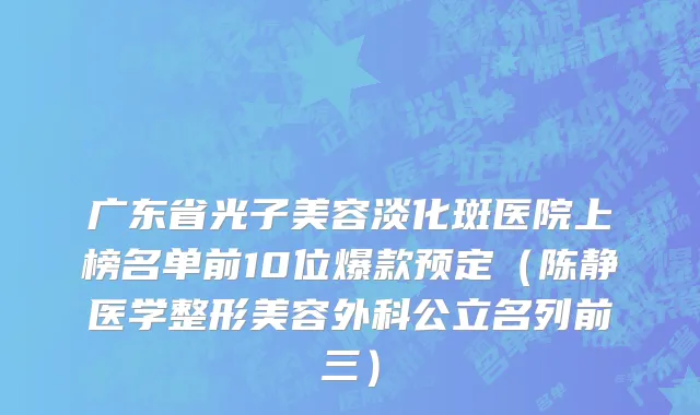 广东省光子美容淡化斑医院上榜名单前10位爆款预定（陈静医学整形美容外科公立名列前三）
