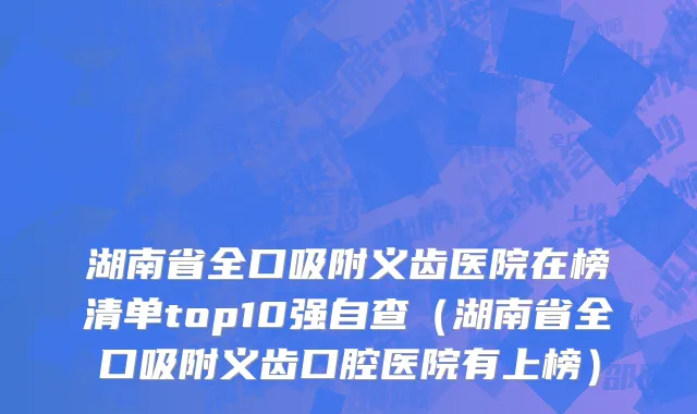 湖南省全口吸附义齿医院在榜清单top10强自查（湖南省全口吸附义齿口腔医院有上榜）