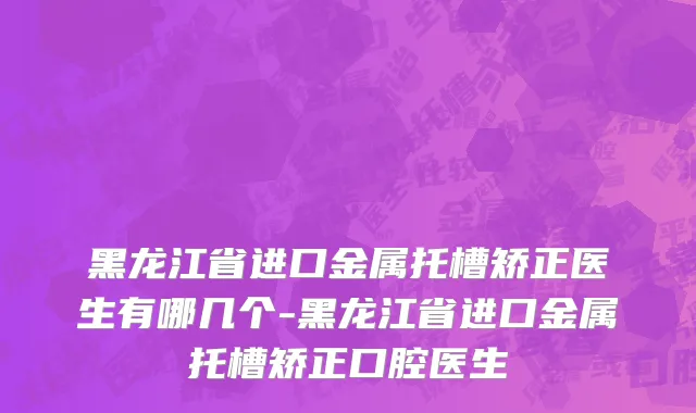 黑龙江省进口金属托槽矫正医生有哪几个-黑龙江省进口金属托槽矫正口腔医生