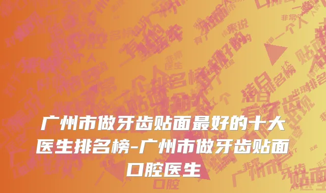 广州市做牙齿贴面最好的十大医生排名榜-广州市做牙齿贴面口腔医生