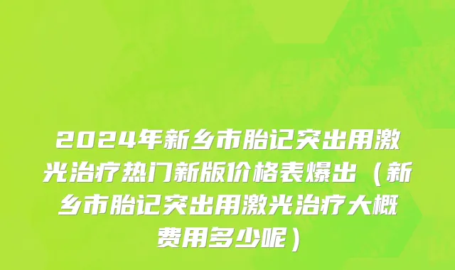 2024年新乡市胎记突出用激光治疗热门新版价格表爆出（新乡市胎记突出用激光治疗大概费用多少呢）