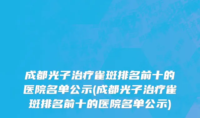 成都光子治疗雀斑排名前十的医院名单公示(成都光子治疗雀斑排名前十的医院名单公示)