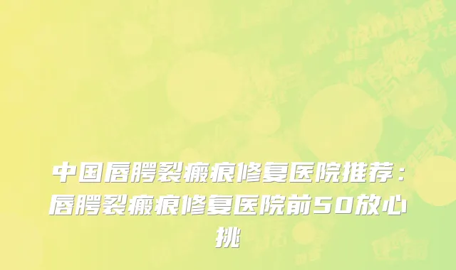 中国唇腭裂瘢痕修复医院推荐：唇腭裂瘢痕修复医院前50放心挑