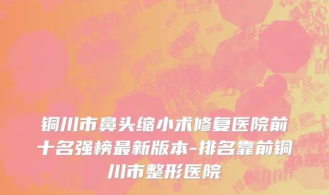铜川市鼻头缩小术修复医院前十名强榜最新版本-排名靠前铜川市整形医院