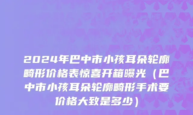 2024年巴中市小孩耳朵轮廓畸形价格表惊喜开箱曝光（巴中市小孩耳朵轮廓畸形手术要价格大致是多少）