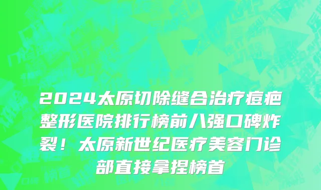 2024太原切除缝合治疗痘疤整形医院排行榜前八强口碑炸裂！太原新世纪医疗美容门诊部直接拿捏榜首