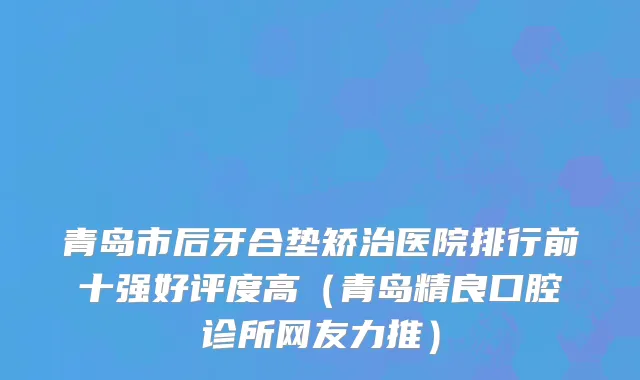 青岛市后牙合垫矫治医院排行前十强好评度高（青岛精良口腔诊所网友力推）