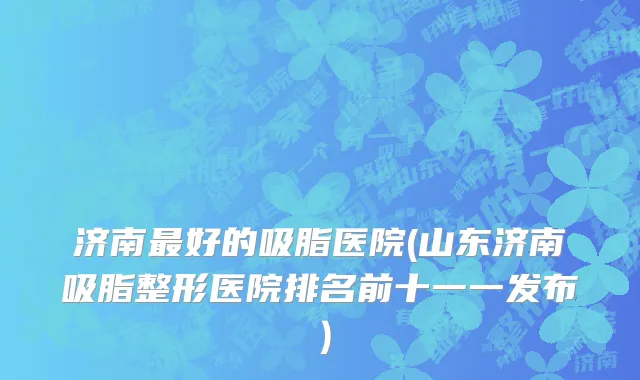 济南最好的吸脂医院(山东济南吸脂整形医院排名前十一一发布）