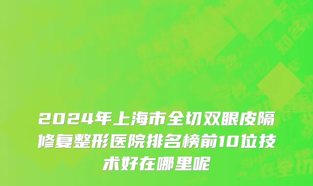 2024年上海市全切双眼皮隔修复整形医院排名榜前10位技术好在哪里呢