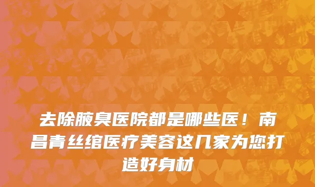 去除腋臭医院都是哪些医！南昌青丝绾医疗美容这几家为您打造好身材