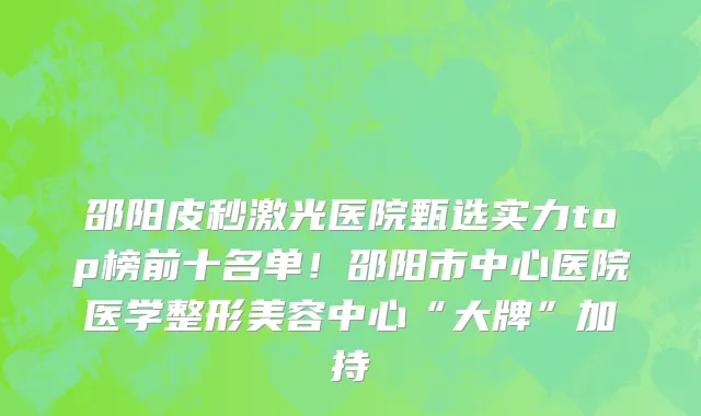 邵阳皮秒激光医院甄选实力top榜前十名单!邵阳市中心医院医学整形美容中心“大牌”加持