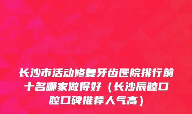 长沙市活动修复牙齿医院排行前十名哪家做得好（长沙辰睦口腔口碑推荐人气高）